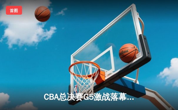 CBA总决赛G5激战落幕，辽宁本钢力克浙江广厦成功卫冕
