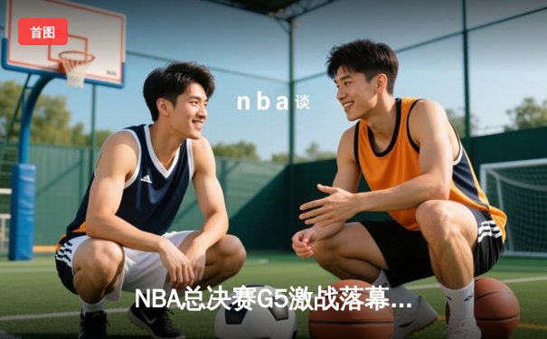 NBA总决赛G5激战落幕：凯尔特人险胜勇士，塔图姆砍下31分率队夺赛点