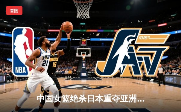 中国女篮绝杀日本重夺亚洲杯冠军，韩旭狂砍26分16篮板荣膺MVP