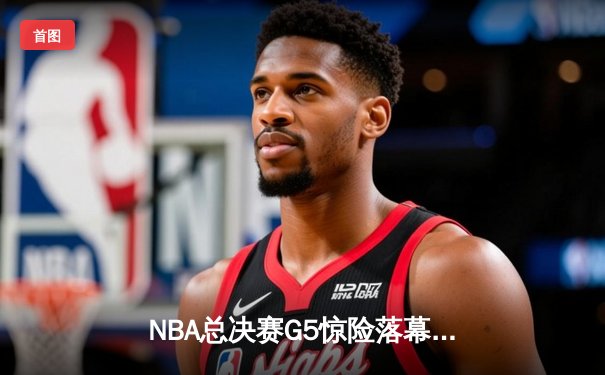 NBA总决赛G5惊险落幕，凯尔特人险胜勇士夺赛点