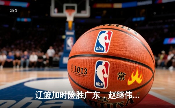 辽篮加时险胜广东，赵继伟关键三分锁定胜局，总决赛迎赛点 - 3